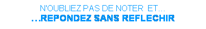 Zone de Texte: N'OUBLIEZ PAS DE NOTER  ET
REPONDEZ SANS REFLECHIR
